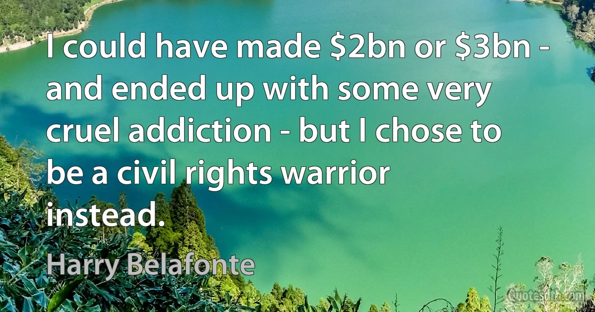 I could have made $2bn or $3bn - and ended up with some very cruel addiction - but I chose to be a civil rights warrior instead. (Harry Belafonte)