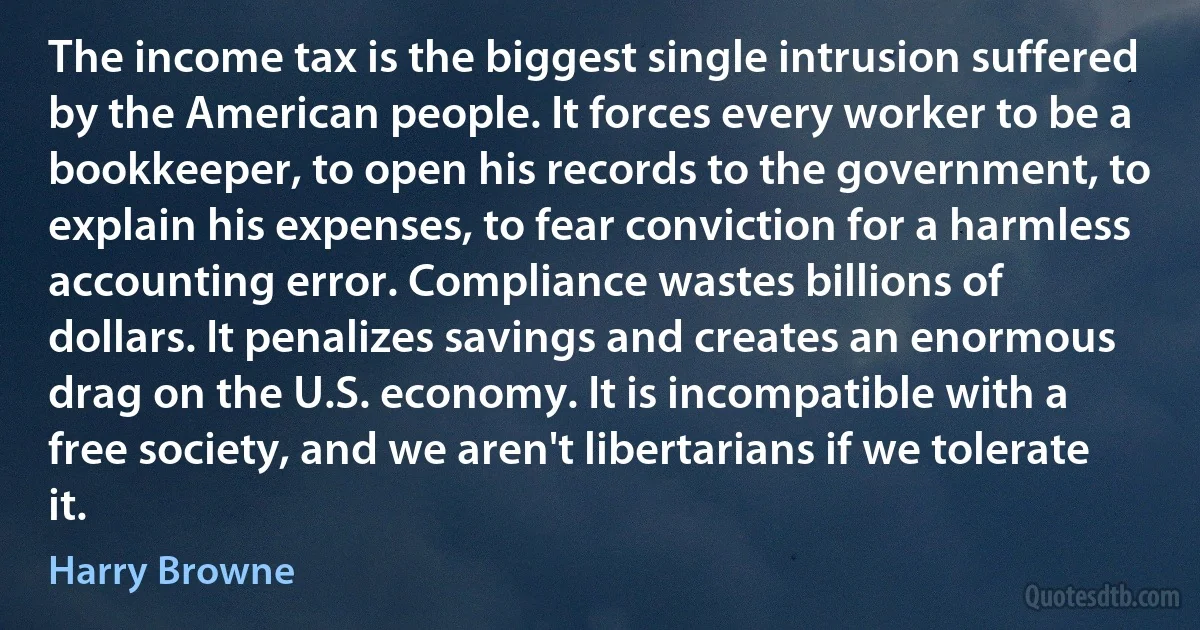 The income tax is the biggest single intrusion suffered by the American people. It forces every worker to be a bookkeeper, to open his records to the government, to explain his expenses, to fear conviction for a harmless accounting error. Compliance wastes billions of dollars. It penalizes savings and creates an enormous drag on the U.S. economy. It is incompatible with a free society, and we aren't libertarians if we tolerate it. (Harry Browne)