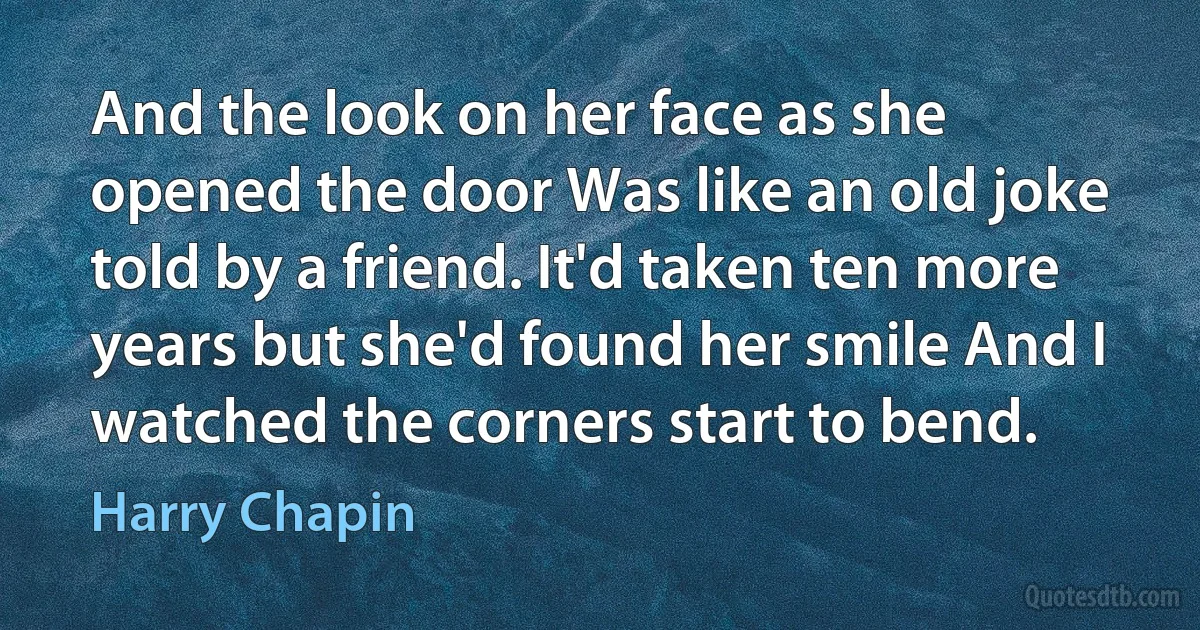 And the look on her face as she opened the door Was like an old joke told by a friend. It'd taken ten more years but she'd found her smile And I watched the corners start to bend. (Harry Chapin)