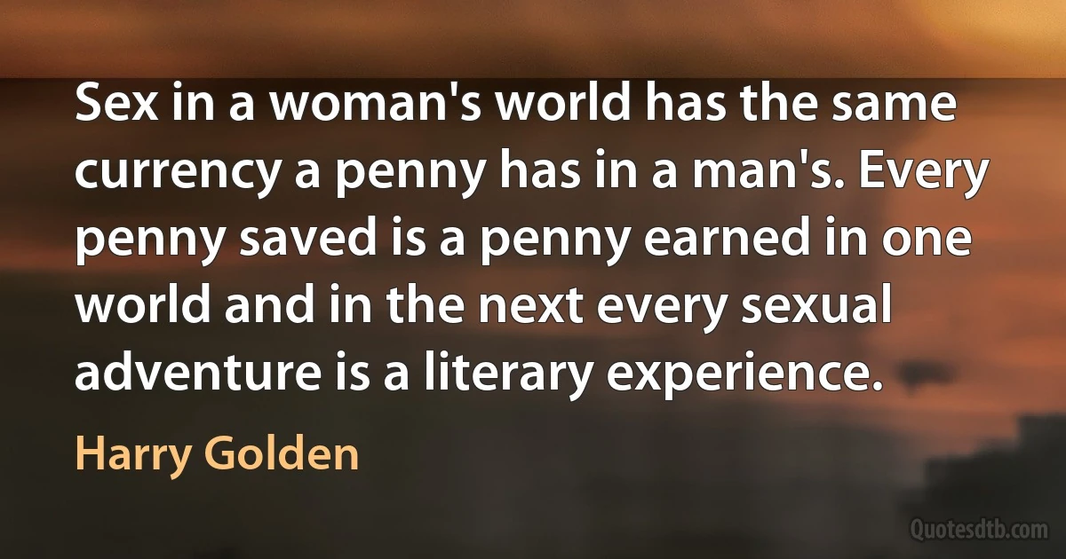 Sex in a woman's world has the same currency a penny has in a man's. Every penny saved is a penny earned in one world and in the next every sexual adventure is a literary experience. (Harry Golden)