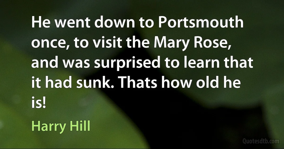 He went down to Portsmouth once, to visit the Mary Rose, and was surprised to learn that it had sunk. Thats how old he is! (Harry Hill)