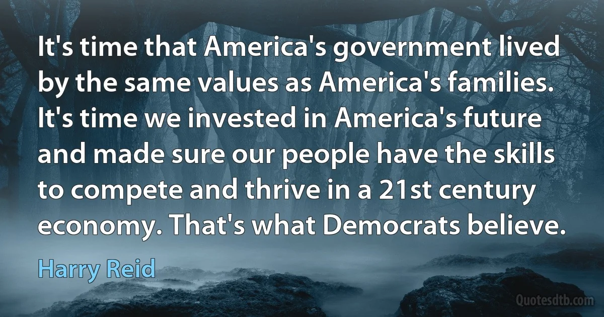 It's time that America's government lived by the same values as America's families. It's time we invested in America's future and made sure our people have the skills to compete and thrive in a 21st century economy. That's what Democrats believe. (Harry Reid)