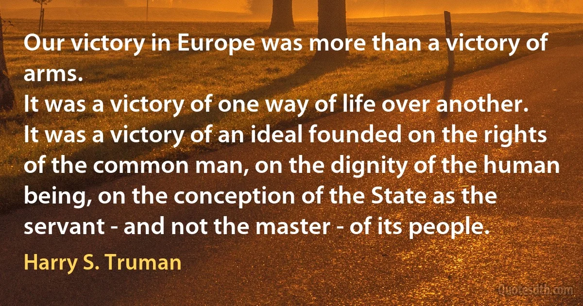 Our victory in Europe was more than a victory of arms.
It was a victory of one way of life over another. It was a victory of an ideal founded on the rights of the common man, on the dignity of the human being, on the conception of the State as the servant - and not the master - of its people. (Harry S. Truman)