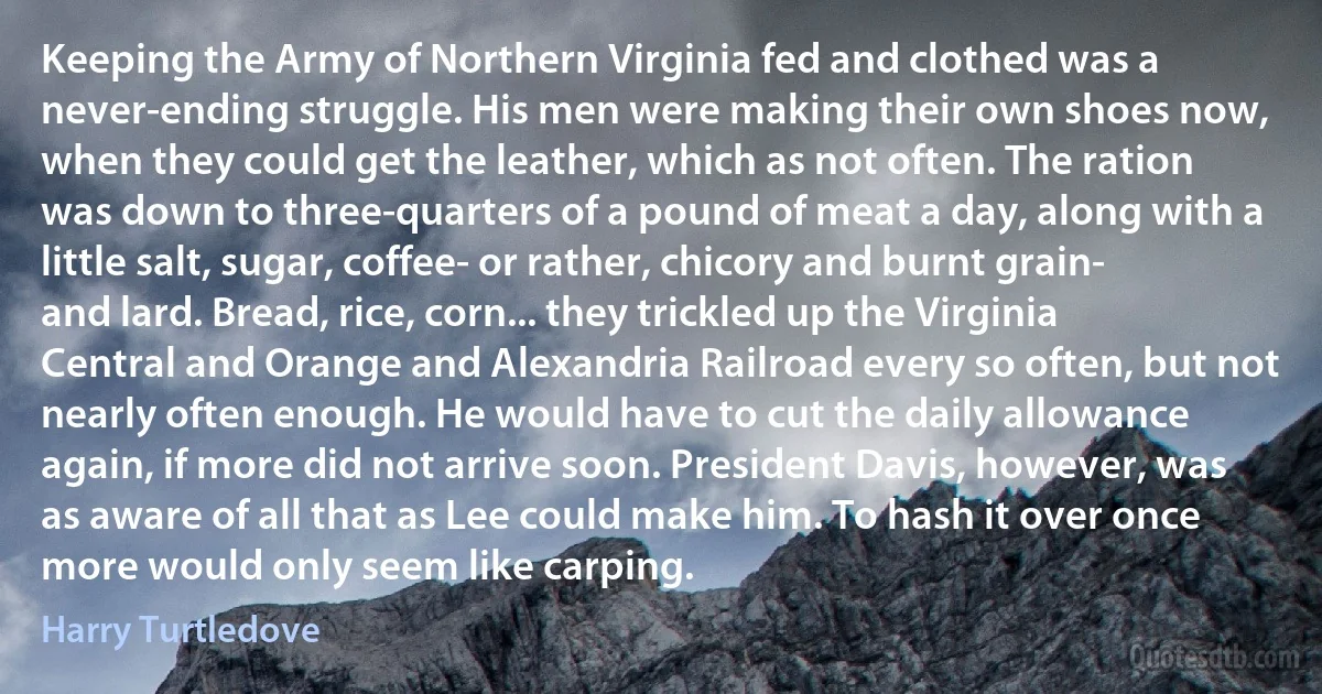 Keeping the Army of Northern Virginia fed and clothed was a never-ending struggle. His men were making their own shoes now, when they could get the leather, which as not often. The ration was down to three-quarters of a pound of meat a day, along with a little salt, sugar, coffee- or rather, chicory and burnt grain- and lard. Bread, rice, corn... they trickled up the Virginia Central and Orange and Alexandria Railroad every so often, but not nearly often enough. He would have to cut the daily allowance again, if more did not arrive soon. President Davis, however, was as aware of all that as Lee could make him. To hash it over once more would only seem like carping. (Harry Turtledove)