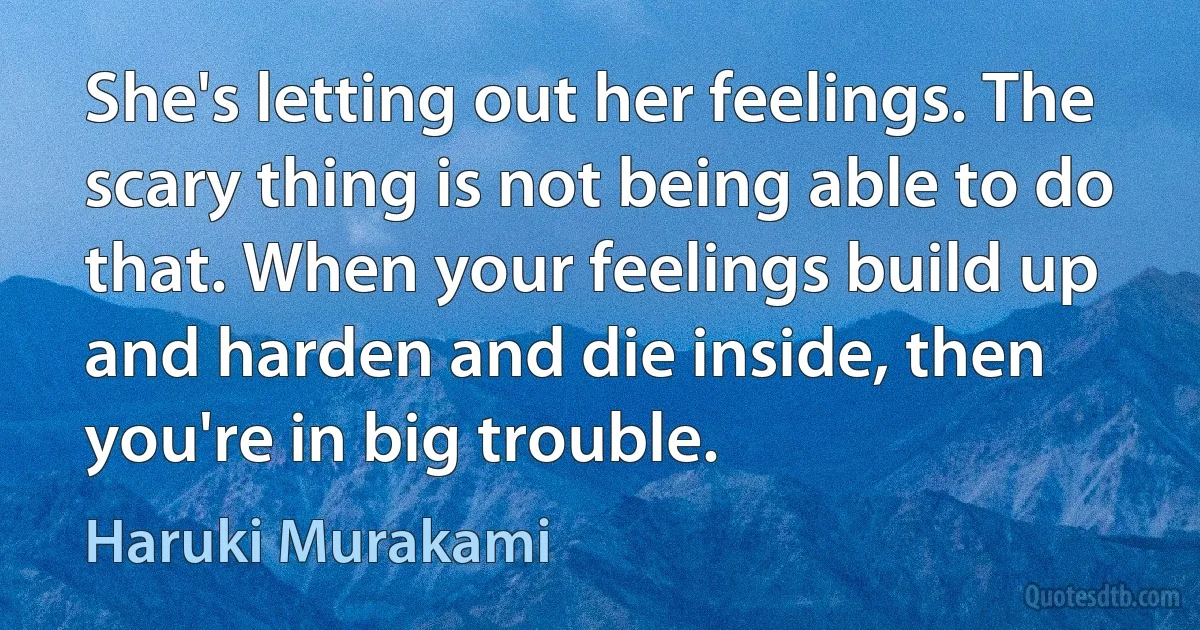 She's letting out her feelings. The scary thing is not being able to do that. When your feelings build up and harden and die inside, then you're in big trouble. (Haruki Murakami)