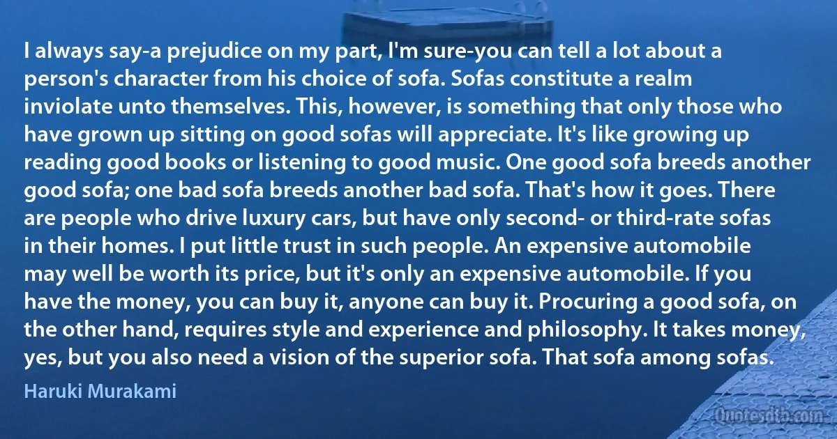 I always say-a prejudice on my part, I'm sure-you can tell a lot about a person's character from his choice of sofa. Sofas constitute a realm inviolate unto themselves. This, however, is something that only those who have grown up sitting on good sofas will appreciate. It's like growing up reading good books or listening to good music. One good sofa breeds another good sofa; one bad sofa breeds another bad sofa. That's how it goes. There are people who drive luxury cars, but have only second- or third-rate sofas in their homes. I put little trust in such people. An expensive automobile may well be worth its price, but it's only an expensive automobile. If you have the money, you can buy it, anyone can buy it. Procuring a good sofa, on the other hand, requires style and experience and philosophy. It takes money, yes, but you also need a vision of the superior sofa. That sofa among sofas. (Haruki Murakami)