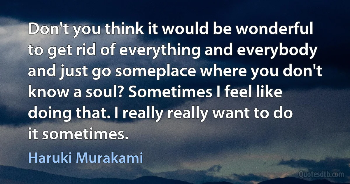 Don't you think it would be wonderful to get rid of everything and everybody and just go someplace where you don't know a soul? Sometimes I feel like doing that. I really really want to do it sometimes. (Haruki Murakami)