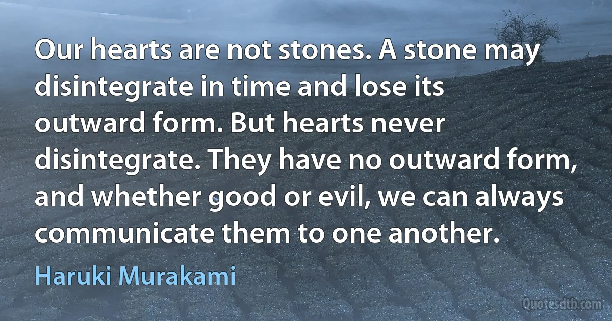 Our hearts are not stones. A stone may disintegrate in time and lose its outward form. But hearts never disintegrate. They have no outward form, and whether good or evil, we can always communicate them to one another. (Haruki Murakami)