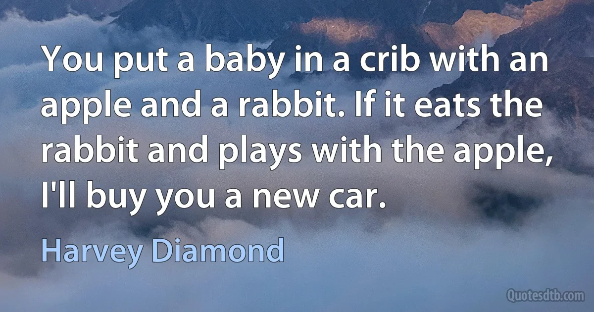 You put a baby in a crib with an apple and a rabbit. If it eats the rabbit and plays with the apple, I'll buy you a new car. (Harvey Diamond)