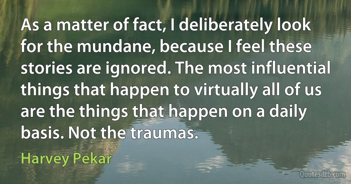 As a matter of fact, I deliberately look for the mundane, because I feel these stories are ignored. The most influential things that happen to virtually all of us are the things that happen on a daily basis. Not the traumas. (Harvey Pekar)