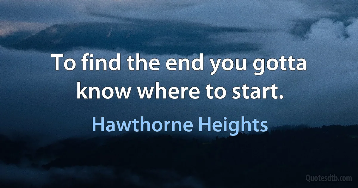 To find the end you gotta know where to start. (Hawthorne Heights)