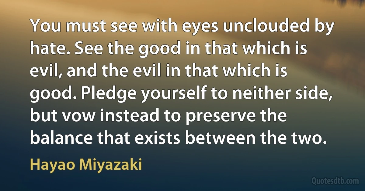 You must see with eyes unclouded by hate. See the good in that which is evil, and the evil in that which is good. Pledge yourself to neither side, but vow instead to preserve the balance that exists between the two. (Hayao Miyazaki)