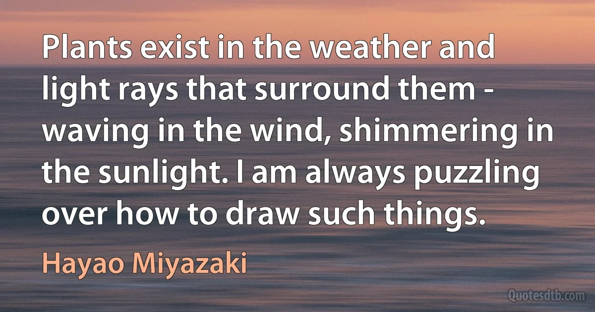 Plants exist in the weather and light rays that surround them - waving in the wind, shimmering in the sunlight. I am always puzzling over how to draw such things. (Hayao Miyazaki)