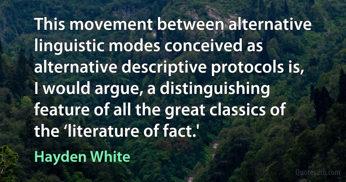 This movement between alternative linguistic modes conceived as alternative descriptive protocols is, I would argue, a distinguishing feature of all the great classics of the ‘literature of fact.' (Hayden White)