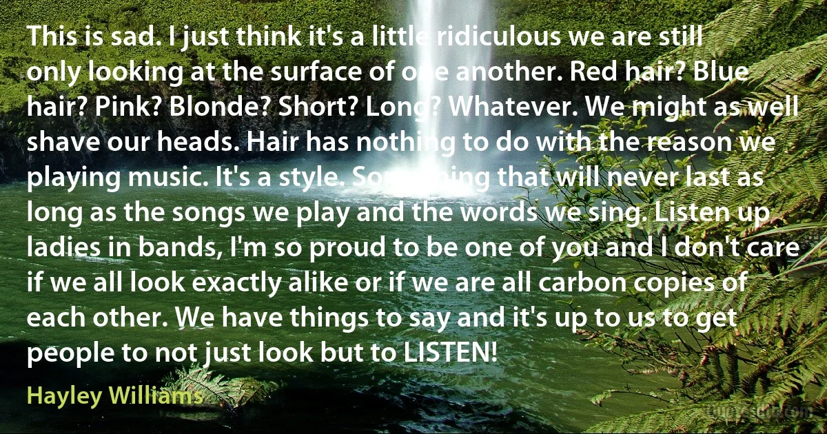 This is sad. I just think it's a little ridiculous we are still only looking at the surface of one another. Red hair? Blue hair? Pink? Blonde? Short? Long? Whatever. We might as well shave our heads. Hair has nothing to do with the reason we playing music. It's a style. Something that will never last as long as the songs we play and the words we sing. Listen up ladies in bands, I'm so proud to be one of you and I don't care if we all look exactly alike or if we are all carbon copies of each other. We have things to say and it's up to us to get people to not just look but to LISTEN! (Hayley Williams)