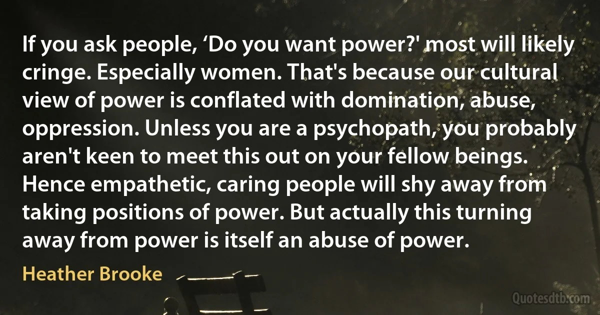 If you ask people, ‘Do you want power?' most will likely cringe. Especially women. That's because our cultural view of power is conflated with domination, abuse, oppression. Unless you are a psychopath, you probably aren't keen to meet this out on your fellow beings. Hence empathetic, caring people will shy away from taking positions of power. But actually this turning away from power is itself an abuse of power. (Heather Brooke)