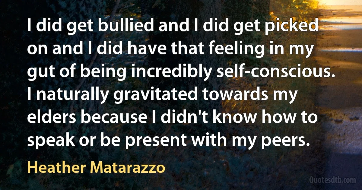 I did get bullied and I did get picked on and I did have that feeling in my gut of being incredibly self-conscious. I naturally gravitated towards my elders because I didn't know how to speak or be present with my peers. (Heather Matarazzo)