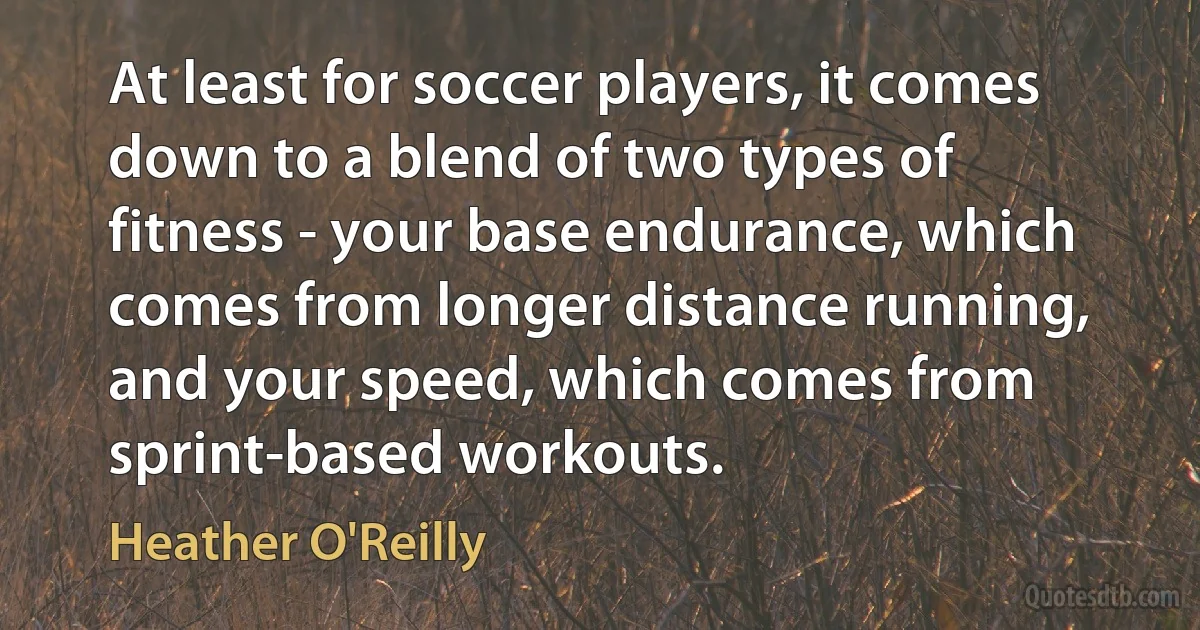 At least for soccer players, it comes down to a blend of two types of fitness - your base endurance, which comes from longer distance running, and your speed, which comes from sprint-based workouts. (Heather O'Reilly)