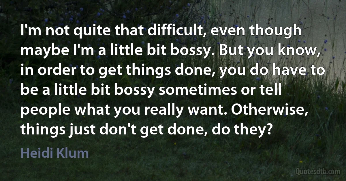 I'm not quite that difficult, even though maybe I'm a little bit bossy. But you know, in order to get things done, you do have to be a little bit bossy sometimes or tell people what you really want. Otherwise, things just don't get done, do they? (Heidi Klum)