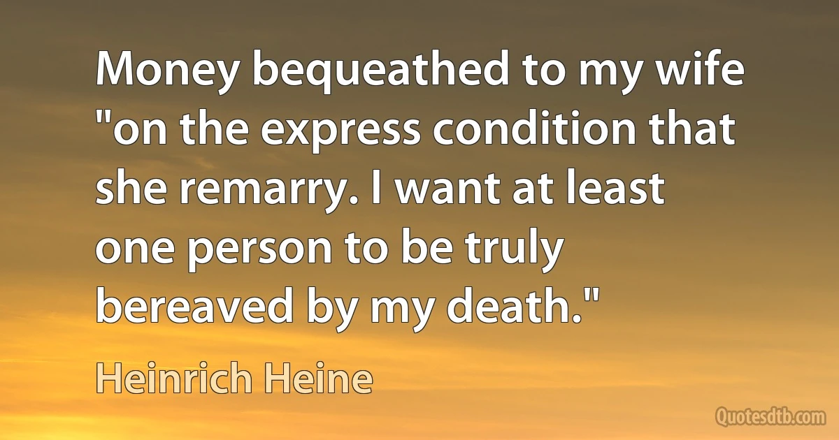 Money bequeathed to my wife "on the express condition that she remarry. I want at least one person to be truly bereaved by my death." (Heinrich Heine)