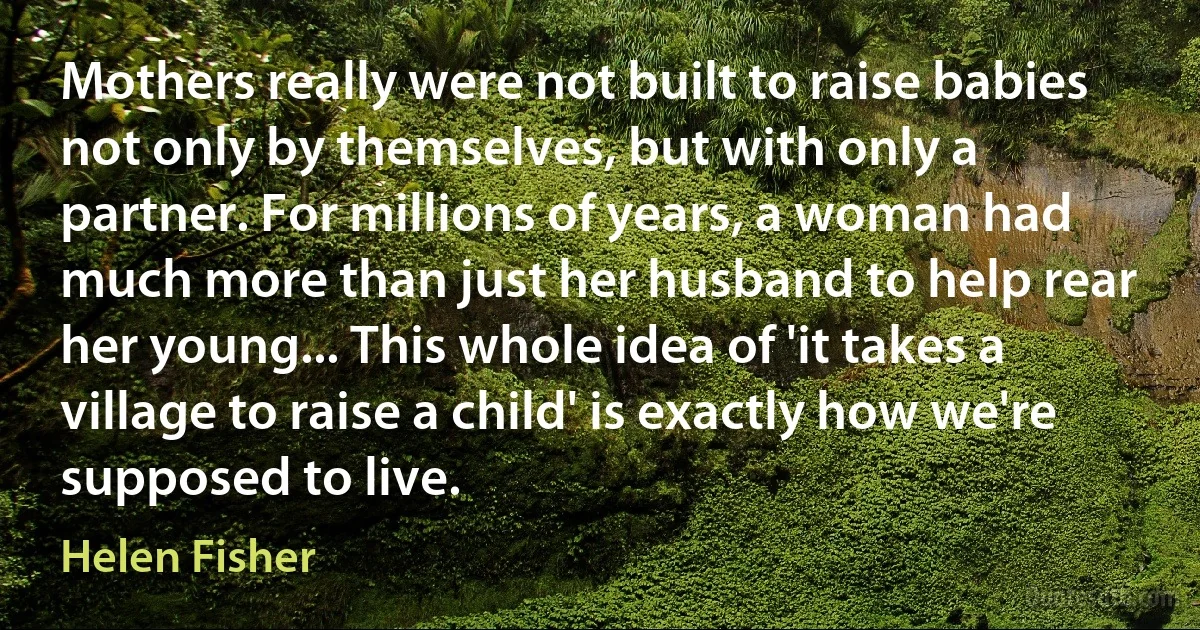 Mothers really were not built to raise babies not only by themselves, but with only a partner. For millions of years, a woman had much more than just her husband to help rear her young... This whole idea of 'it takes a village to raise a child' is exactly how we're supposed to live. (Helen Fisher)