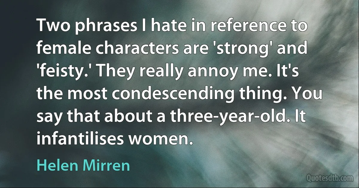 Two phrases I hate in reference to female characters are 'strong' and 'feisty.' They really annoy me. It's the most condescending thing. You say that about a three-year-old. It infantilises women. (Helen Mirren)