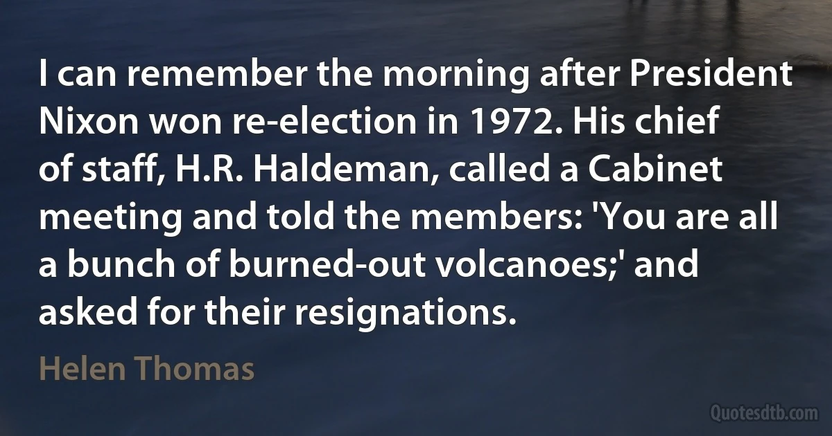 I can remember the morning after President Nixon won re-election in 1972. His chief of staff, H.R. Haldeman, called a Cabinet meeting and told the members: 'You are all a bunch of burned-out volcanoes;' and asked for their resignations. (Helen Thomas)