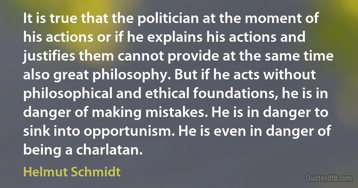 It is true that the politician at the moment of his actions or if he explains his actions and justifies them cannot provide at the same time also great philosophy. But if he acts without philosophical and ethical foundations, he is in danger of making mistakes. He is in danger to sink into opportunism. He is even in danger of being a charlatan. (Helmut Schmidt)