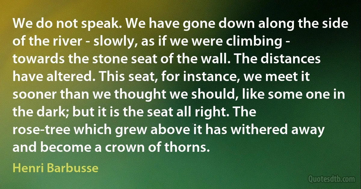 We do not speak. We have gone down along the side of the river - slowly, as if we were climbing - towards the stone seat of the wall. The distances have altered. This seat, for instance, we meet it sooner than we thought we should, like some one in the dark; but it is the seat all right. The rose-tree which grew above it has withered away and become a crown of thorns. (Henri Barbusse)