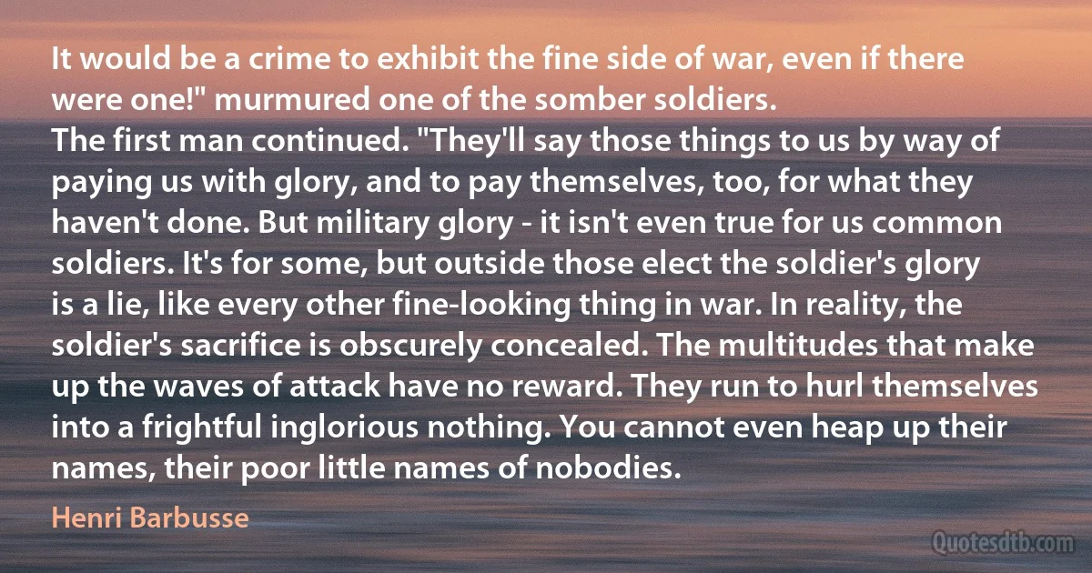 It would be a crime to exhibit the fine side of war, even if there were one!" murmured one of the somber soldiers.
The first man continued. "They'll say those things to us by way of paying us with glory, and to pay themselves, too, for what they haven't done. But military glory - it isn't even true for us common soldiers. It's for some, but outside those elect the soldier's glory is a lie, like every other fine-looking thing in war. In reality, the soldier's sacrifice is obscurely concealed. The multitudes that make up the waves of attack have no reward. They run to hurl themselves into a frightful inglorious nothing. You cannot even heap up their names, their poor little names of nobodies. (Henri Barbusse)