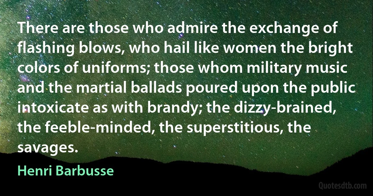 There are those who admire the exchange of flashing blows, who hail like women the bright colors of uniforms; those whom military music and the martial ballads poured upon the public intoxicate as with brandy; the dizzy-brained, the feeble-minded, the superstitious, the savages. (Henri Barbusse)