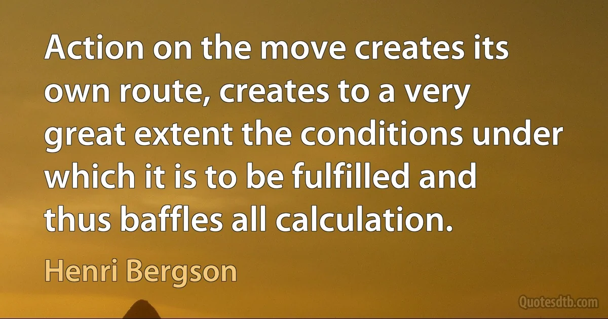 Action on the move creates its own route, creates to a very great extent the conditions under which it is to be fulfilled and thus baffles all calculation. (Henri Bergson)