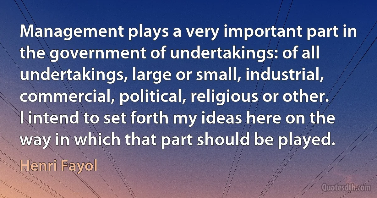 Management plays a very important part in the government of undertakings: of all undertakings, large or small, industrial, commercial, political, religious or other. I intend to set forth my ideas here on the way in which that part should be played. (Henri Fayol)