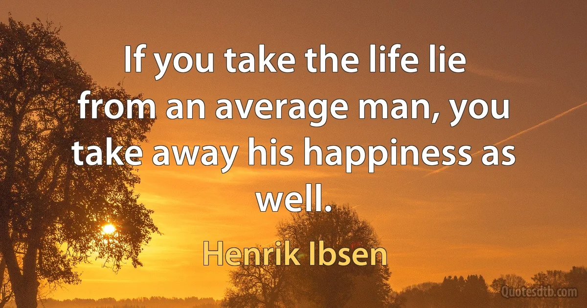 If you take the life lie from an average man, you take away his happiness as well. (Henrik Ibsen)