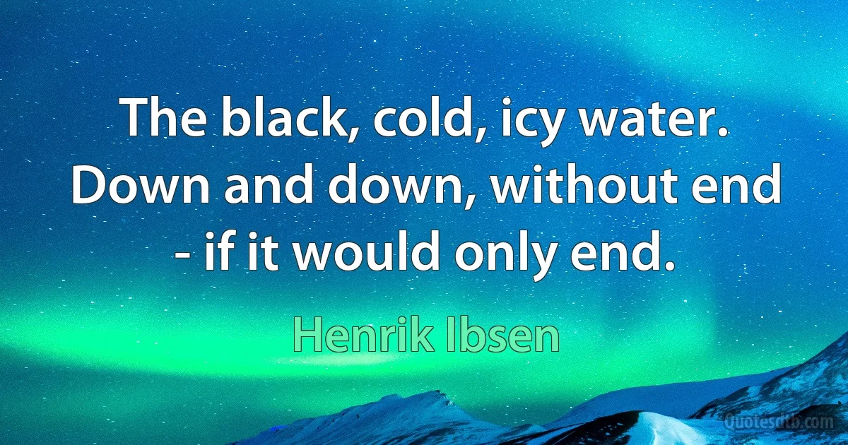 The black, cold, icy water. Down and down, without end - if it would only end. (Henrik Ibsen)