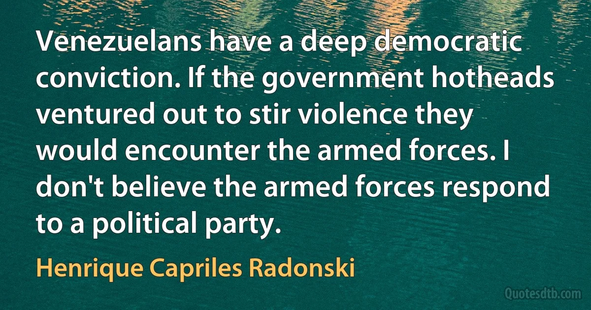 Venezuelans have a deep democratic conviction. If the government hotheads ventured out to stir violence they would encounter the armed forces. I don't believe the armed forces respond to a political party. (Henrique Capriles Radonski)