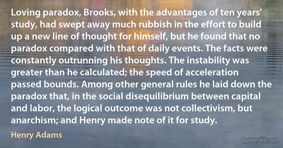 Loving paradox, Brooks, with the advantages of ten years' study, had swept away much rubbish in the effort to build up a new line of thought for himself, but he found that no paradox compared with that of daily events. The facts were constantly outrunning his thoughts. The instability was greater than he calculated; the speed of acceleration passed bounds. Among other general rules he laid down the paradox that, in the social disequilibrium between capital and labor, the logical outcome was not collectivism, but anarchism; and Henry made note of it for study. (Henry Adams)