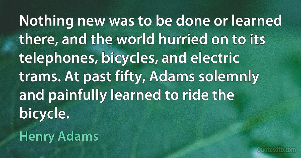 Nothing new was to be done or learned there, and the world hurried on to its telephones, bicycles, and electric trams. At past fifty, Adams solemnly and painfully learned to ride the bicycle. (Henry Adams)