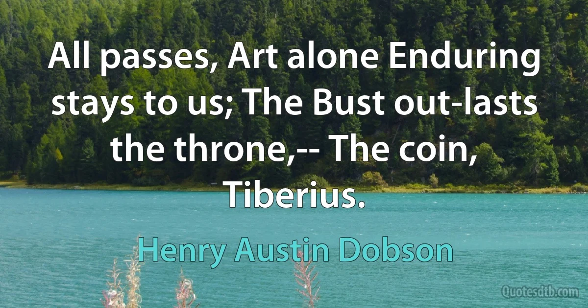 All passes, Art alone Enduring stays to us; The Bust out-lasts the throne,-- The coin, Tiberius. (Henry Austin Dobson)