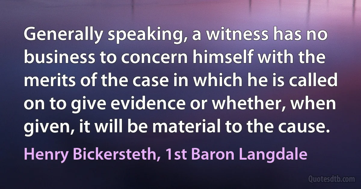 Generally speaking, a witness has no business to concern himself with the merits of the case in which he is called on to give evidence or whether, when given, it will be material to the cause. (Henry Bickersteth, 1st Baron Langdale)