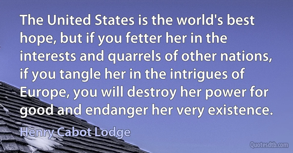 The United States is the world's best hope, but if you fetter her in the interests and quarrels of other nations, if you tangle her in the intrigues of Europe, you will destroy her power for good and endanger her very existence. (Henry Cabot Lodge)