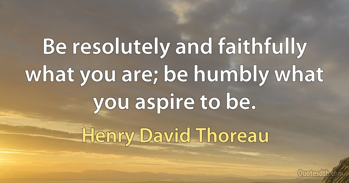 Be resolutely and faithfully what you are; be humbly what you aspire to be. (Henry David Thoreau)