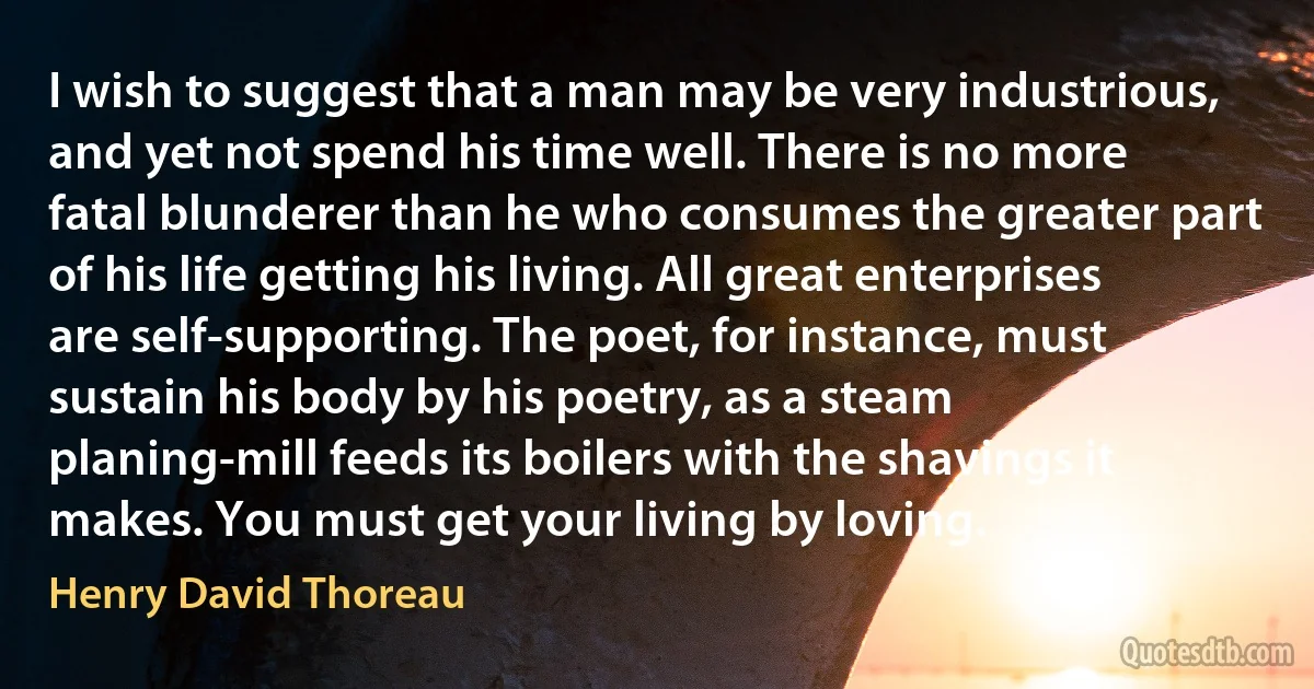 I wish to suggest that a man may be very industrious, and yet not spend his time well. There is no more fatal blunderer than he who consumes the greater part of his life getting his living. All great enterprises are self-supporting. The poet, for instance, must sustain his body by his poetry, as a steam planing-mill feeds its boilers with the shavings it makes. You must get your living by loving. (Henry David Thoreau)