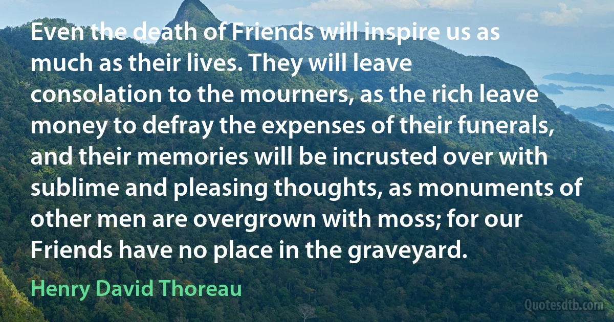 Even the death of Friends will inspire us as much as their lives. They will leave consolation to the mourners, as the rich leave money to defray the expenses of their funerals, and their memories will be incrusted over with sublime and pleasing thoughts, as monuments of other men are overgrown with moss; for our Friends have no place in the graveyard. (Henry David Thoreau)