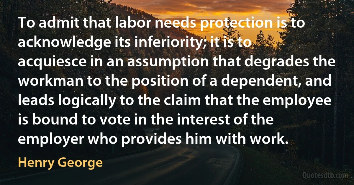 To admit that labor needs protection is to acknowledge its inferiority; it is to acquiesce in an assumption that degrades the workman to the position of a dependent, and leads logically to the claim that the employee is bound to vote in the interest of the employer who provides him with work. (Henry George)