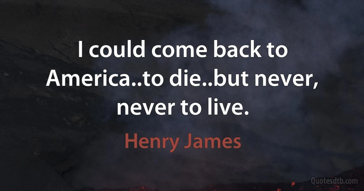 I could come back to America..to die..but never, never to live. (Henry James)