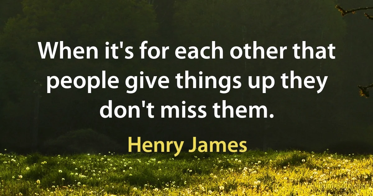 When it's for each other that people give things up they don't miss them. (Henry James)