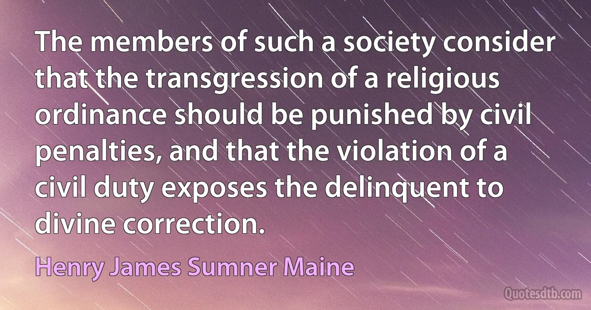 The members of such a society consider that the transgression of a religious ordinance should be punished by civil penalties, and that the violation of a civil duty exposes the delinquent to divine correction. (Henry James Sumner Maine)