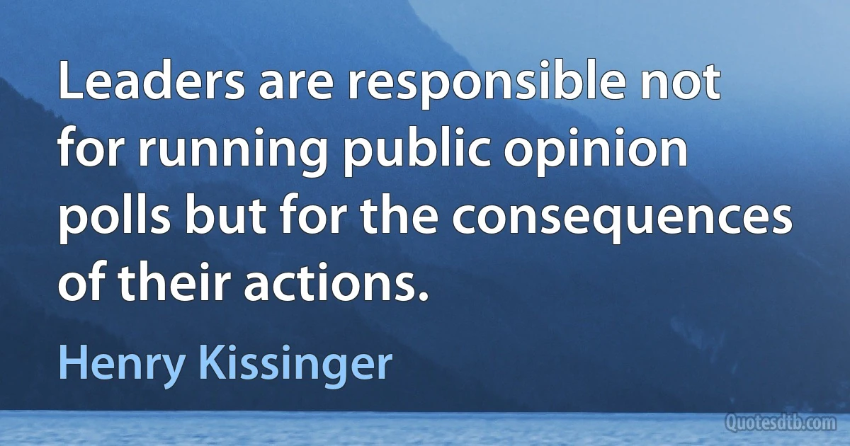 Leaders are responsible not for running public opinion polls but for the consequences of their actions. (Henry Kissinger)