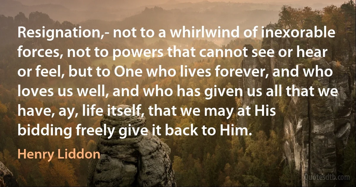 Resignation,- not to a whirlwind of inexorable forces, not to powers that cannot see or hear or feel, but to One who lives forever, and who loves us well, and who has given us all that we have, ay, life itself, that we may at His bidding freely give it back to Him. (Henry Liddon)